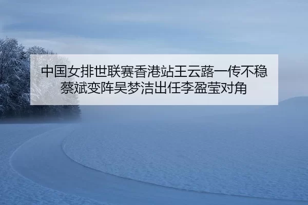 中国女排世联赛香港站王云蕗一传不稳 蔡斌变阵吴梦洁出任李盈莹对角